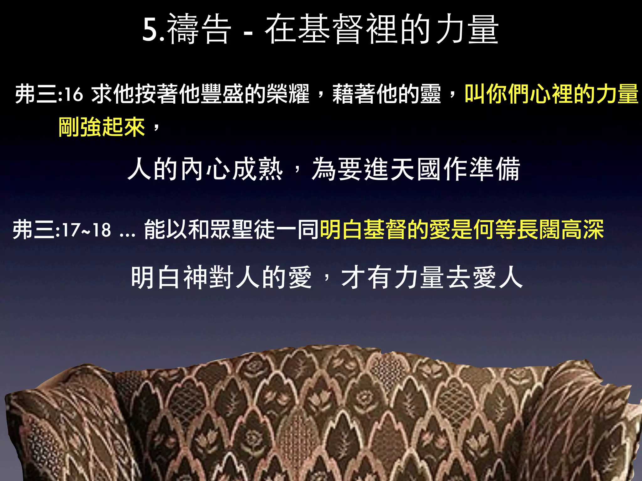 5.禱告 - 在基督裡的力量
弗三:16	 求他按著他豐盛的榮耀，藉著他的靈，叫你們心裡的力量
	 	 	 	 	 	 剛強起來，

            人的內心成熟，為要進天國作準備

弗三:17~18	 …	 能以和眾聖徒一同明白基督的愛是何等長闊高深

            明白神對人的愛，才有力量去愛人
 