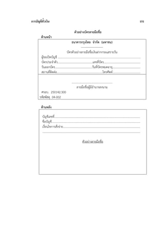 การบัญชีตั๋วเงิน                                                                                                                                  151

                                                      ตัวอย่างบัตรลายมือชื่อ
        ด้านหน้า
                                           ธนาคารกรุงไทย จํากัด (มหาชน)
                                                         -----------------------
                                     บัตรตัวอย่างลายมือชื่อเงินฝากกระแสรายวัน
         ผู้ขอเปิดบัญชี ....................................................................................................................
         บัตรประจําตัว.................................................เลขที่บตร...................................................
                                                                                    ั
         วันออกบัตร....................................................วันที่บตรหมดอายุ.......................................
                                                                                  ั
         สถานที่ติดต่อ................................................................โทรศัพท์.......................................

                                                   .........................................................
                                                          ลายมือชื่อผู้มีอํานาจลงนาม
        ศรอบ. 250142.300
       รหัสพัสดุ 04-002

        ด้านหลัง

          บัญชีเลขที่........................................................................................................................
          ชื่อบัญชี............................................................................................................................
          เงื่อนไขการสังจ่าย............................................................................................................
                               ่
          .........................................................................................................................................

                                                                 ตัวอย่างลายมือชื่อ
 