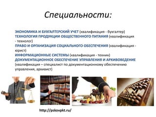 Специальности:
ЭКОНОМИКА И БУХГАЛТЕРСКИЙ УЧЕТ (квалификация - бухгалтер)
ТЕХНОЛОГИЯ ПРОДУКЦИИ ОБЩЕСТВЕННОГО ПИТАНИЯ (квалификация
- технолог)
ПРАВО И ОРГАНИЗАЦИЯ СОЦИАЛЬНОГО ОБЕСПЕЧЕНИЯ (квалификация -
юрист)
ИНФОРМАЦИОННЫЕ СИСТЕМЫ (квалификация - техник)
ДОКУМЕНТАЦИОННОЕ ОБЕСПЕЧЕНИЕ УПРАВЛЕНИЯ И АРХИВОВЕДЕНИЕ
(квалификация – специалист по документационному обеспечению
управления, архивист)




           http://pskovpkt.ru/
 