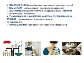 СТРАХОВОЕ ДЕЛО (квалификация – специалист страхового дела)
КОММЕРЦИЯ (квалификация - менеджер по продажам)
ОРГАНИЗАЦИЯ ОБСЛУЖИВАНИЯ В ОБЩЕСТВЕННОМ ПИТАНИИ
(квалификация - менеджер)
ТОВАРОВЕДЕНИЕ И ЭКСПЕРТИЗА КАЧЕСТВА ПОТРЕБИТЕЛЬСКИХ
ТОВАРОВ (квалификация – товаровед-эксперт)
по профессиям:
ПОВАР, КОНДИТЕР (без получения среднего образования)
 