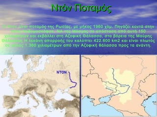 Ντόν Ποταμός
Ο Ντον είναι ποταμός της Ρωσίας, με μήκος 1960 χλμ. Πηγάζει κοντά στην
    πόλη Νοβομοσκόφσκ, ΝΑ της Μόσχας σε απόσταση από αυτή 150
 χιλιομέτρων και εκβάλλει στη Αζοφική Θάλασσα, στα βόρεια της Μαύρης
Θάλασσας Η λεκάνη απορροής του καλύπτει 422.600 km2 και είναι πλωτός
 σε μήκος 1.360 χιλιομέτρων από την Αζοφική θάλασσα προς τα ανάντη.
 