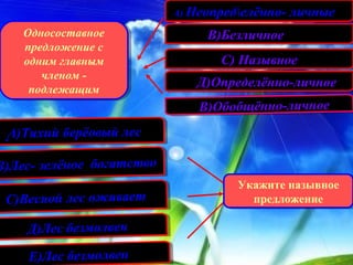 А) Неопределённо- личные
                           А) Неопределённо- личные

    Односоставное
    Односоставное               В)Безличное
                                В)Безличное
    предложение с
     предложение с
    одним главным
    одним главным                 С) Назывное
                                  С) Назывное
        членом --
        членом
     подлежащим
                              Д)Определённо-личное
                              Д)Определённо-личное
      подлежащим
                              В)Обобщённо-личное
                              В)Обобщённо-личное

 .А)Тихий берёовый лес
  А)Тихий берёовый лес

В)Лес- зелёное богатство
В)Лес- зелёное богатство
                                    Укажите назывное
                                    Укажите назывное
 С)Весной лес оживает
 С)Весной лес оживает                 предложение
                                       предложение

    Д)Лес безмолвен
    Д)Лес безмолвен
    Е)Лес безмолвен
    Е)Лес безмолвен
 
