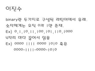 이진수
binary란 두가지로 구성된 라틴어에서 유래.
숫자체계는 오직 0과 1만 존재.
Ex) 0,1,10,11,100,101,110,1000
4자리 마다 끊어서 읽음
Ex) 0000 1111 0000 1010 혹은
    0000-1111-0000-1010
 