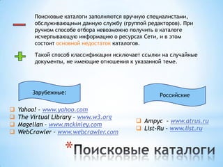 Поисковые каталоги заполняются вручную специалистами,
         обслуживающими данную службу (группой редакторов). При
         ручном способе отбора невозможно получить в каталоге
         исчерпывающую информацию о ресурсах Сети, и в этом
         состоит основной недостаток каталогов.

         Такой способ классификации исключает ссылки на случайные
         документы, не имеющие отношения к указанной теме.




        Зарубежные:                                 Российские

   Yahoo! – www.yahoo.com
   The Virtual Library – www.w3.org
                                            Атрус – www.atrus.ru
   Magellan – www.mckinley.com
                                            List-Ru – www.list.ru
   WebCrawler – www.webcrawler.com


                   *
 