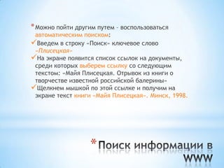 * Можно пойти другим путем – воспользоваться
 автоматическим поиском:
Введем в строку «Поиск» ключевое слово
 «Плисецкая»
На экране появится список ссылок на документы,
 среди которых выберем ссылку со следующим
 текстом: «Майя Плисецкая. Отрывок из книги о
 творчестве известной российской балерины»
Щелкнем мышкой по этой ссылке и получим на
 экране текст книги «Майя Плисецкая». Минск, 1998.




                   *
 