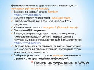 Для поиска ответов на другие вопросы воспользуемся
поисковым рейтингом Rambler:
 Вызовем поисковый сервер Rambler
  http://www.rambler.ru
 Введем в строку поиска текст «Большой театр»
 Получаем сообщение о том, что найдено 18907
  документов
 Уточним ключ поиска – «история & (Большой театр)»
 Получаем 6283 документа
 В первую очередь надо просматривать документы,
  имеющие наибольший рейтинг. Первая ссылка в
  полученном списке указывает на сайт Большого театра:
  http://www.bolshoy.ru
 На сайте Большого театра имеется карта. Указатель на
  нее находится на главной странице. Щелкнув по этому
  указателю, получаем список
 Выбираем указатель со словом история и попадаем на
  страницу с интересующей нас информацией.

               *
 