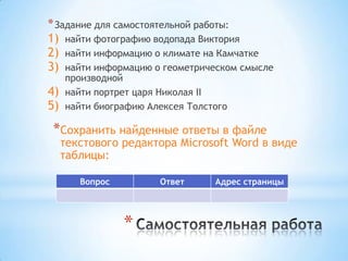 * Задание для самостоятельной работы:
1) найти фотографию водопада Виктория
2) найти информацию о климате на Камчатке
3) найти информацию о геометрическом смысле
     производной
4)   найти портрет царя Николая II
5)   найти биографию Алексея Толстого

 *Сохранить найденные ответы в файле
     текстового редактора Microsoft Word в виде
     таблицы:

        Вопрос         Ответ      Адрес страницы




                 *
 