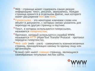 * Web – страница может содержать самую разную
  информацию: текст, рисунок, звукозапись. Каждая
  страница хранится в отдельном файле, имя которого
  имеет расширение htm или html.
* Гиперссылка – это некоторое ключевое слово или
  объект в документе, с которым связан указатель для
  перехода на другую страницу в паутине.
* Текст, в котором используются гиперссылки,
  называется гипертекстом.
* Протокол, который используется службой WWW,
  называется HTTP (HiperText Transfer Protocol – протокол
  передачи гипертекста).
* Web- сайт (web - узел) – совокупность взаимосвязанных
  страниц, принадлежащих какому-то одному лицу или
  организации.
* Всякий сайт имеет главную страницу, являющуюся
  своеобразным титульным листом сайта.


                                           *
 