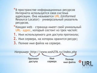 * В пространстве информационных ресурсов
  Интернета используется своя система
  адресации. Она называется URL (Uniformed
  Resource Locator) – универсальный указатель
  ресурсов.
* Каждая web – страница имеет свой уникальный
  URL- адрес, который состоит из трех частей:
1. Имя используемого для доступа протокола;
2. Имя сервера, на котором хранится ресурс;
3. Полное имя файла на сервере.

Например: http://www.sosh276.ru/index.php

         Протокол       Имя       Полное
          доступа     сервера    имя файла
                                             *
 