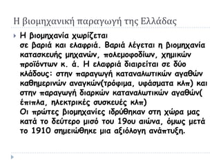 Η βιομηχανική παραγωγή της Ελλάδας
   Η βημμεπακία πωνίδεηαη
    ζε βανηά θαη ειαθνηά. Βανηά ιέγεηαη ε βημμεπακία
    θαηαζθεοήξ μεπακώκ, πμιεμμθμδίωκ, πεμηθώκ
    πνμϊόκηωκ θ. ά. Η ειαθνηά δηαηνείηαη ζε δύμ
    θιάδμοξ: ζηεκ παναγωγή θαηακαιωηηθώκ αγαζώκ
    θαζεμενηκώκ ακαγθώκ(ηνόθημα, οθάζμαηα θιπ) θαη
    ζηεκ παναγωγή δηανθώκ θαηακαιωηηθώκ αγαζώκ(
    έπηπια, ειεθηνηθέξ ζοζθεοέξ θιπ)
    Οη πνώηεξ βημμεπακίεξ ηδνύζεθακ ζηε πώνα μαξ
    θαηά ημ δεύηενμ μηζό ημο 19μο αηώκα, όμωξ μεηά
    ημ 1910 ζεμεηώζεθε μηα αληόιμγε ακάπηολε.
 