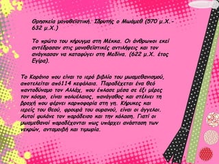 Θρησκεία μονοθεϊστική. Ιδρυτής ο Μωάμεθ (570 μ.Χ.-
    632 μ.Χ.) 

    Το πρώτο του κήρυγμα στη Μέκκα. Οι άνθρωποι εκεί
    αντέδρασαν στις μονοθεϊστικές αντιλήψεις και τον
    ανάγκασαν να καταφύγει στη Μεδίνα. (622 μ.Χ. έτος
    Εγίρα). 

Το Κοράνιο που είναι το ιερό βιβλίο του μωαμεθανισμού,
αποτελείται από114 κεφάλαια. Παραδέχεται ένα θεό
παντοδύναμο τον Αλλάχ, που έπλασε μέσα σε έξι μέρες
τον κόσμο, είναι πολυέλαιος, πανάγαθος και στέλνει τη
βροχή που φέρνει καρποφορία στη γη. Κήρυκες και
ιερείς του θεού, φρουρά του ουρανού, είναι οι άγγελοι.
Αυτοί φυλάνε τον παράδεισο και την κόλαση. Γιατί οι
μωαμεθανοί παραδέχονται πως υπάρχει ανάσταση των
νεκρών, ανταμοιβή και τιμωρία. 
 