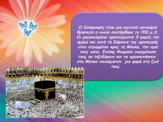 Ο Ισλαμισμός είναι μια σχετικά καινούρια
θρησκεία η οποία ανατήχθηκε το 700 μ.Χ.
Οι μουσουλμάνοι προσεύχονται 5 φορές την
ημέρα και κατά τη διάρκεια της προσευχής
είναι στραμμένοι προς τη Μέκκα, την ιερή
 τους πόλη. Επίσης θεωρούν υποχρέωση
τους να ταξιδέψουν και να προσκυνήσουν
στη Μέκκα τουλάχιστον μια φορά στη ζωή
                 τους.
 