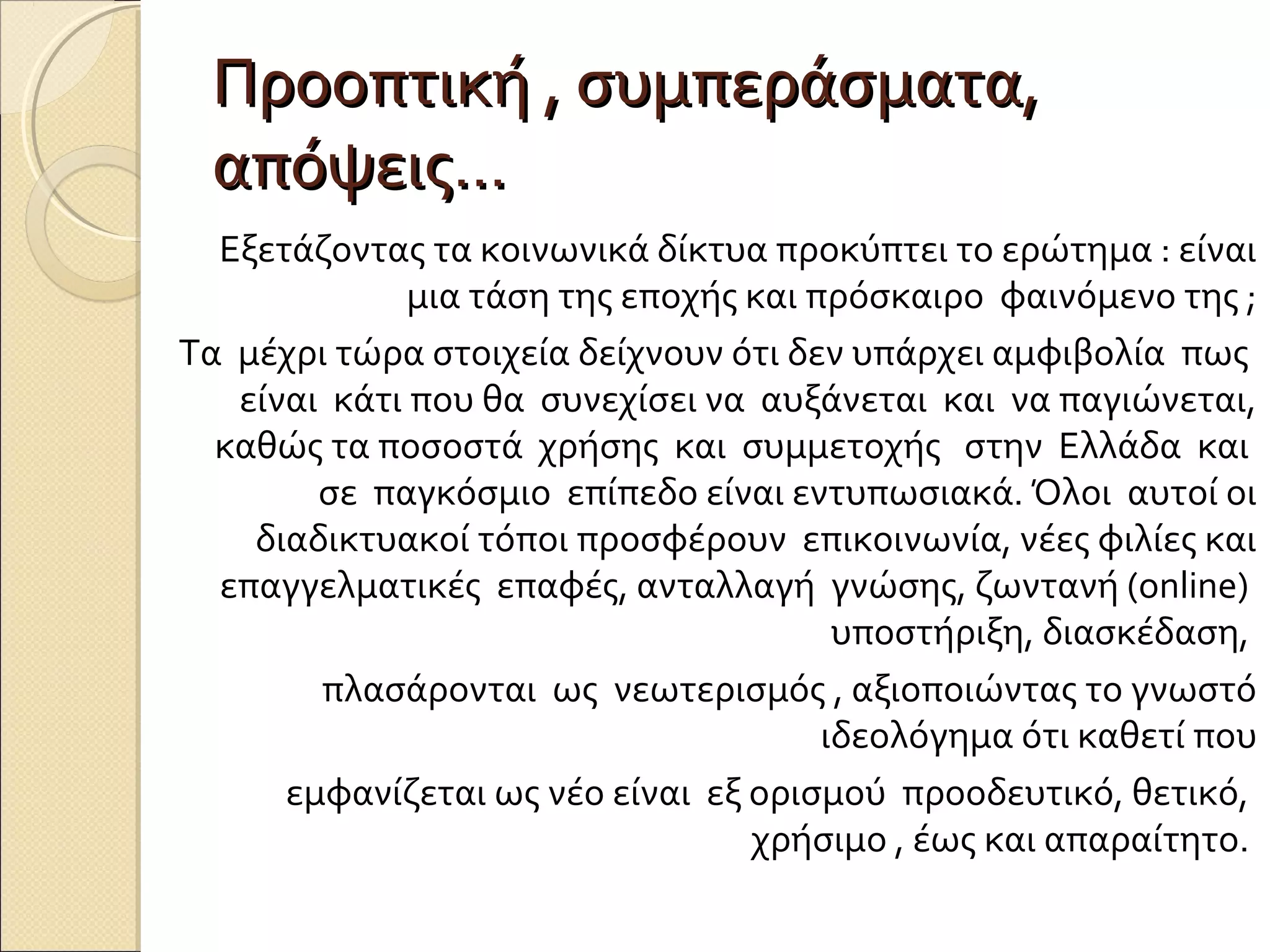 Προοπτική , συμπεράσματα,
 απόψεις…
  Εξετάζοντας τα κοινωνικά δίκτυα προκύπτει το ερώτημα : είναι
              μια τάση της εποχής και πρόσκαιρο φαινόμενο της ;
Τα μέχρι τώρα στοιχεία δείχνουν ότι δεν υπάρχει αμφιβολία πως
   είναι κάτι που θα συνεχίσει να αυξάνεται και να παγιώνεται,
  καθώς τα ποσοστά χρήσης και συμμετοχής στην Ελλάδα και
        σε παγκόσμιο επίπεδο είναι εντυπωσιακά. Όλοι αυτοί οι
    διαδικτυακοί τόποι προσφέρουν επικοινωνία, νέες φιλίες και
  επαγγελματικές επαφές, ανταλλαγή γνώσης, ζωντανή (online)
                                        υποστήριξη, διασκέδαση,
        πλασάρονται ως νεωτερισμός , αξιοποιώντας το γνωστό
                                       ιδεολόγημα ότι καθετί που
      εμφανίζεται ως νέο είναι εξ ορισμού προοδευτικό, θετικό,
                                  χρήσιμο , έως και απαραίτητο.
 