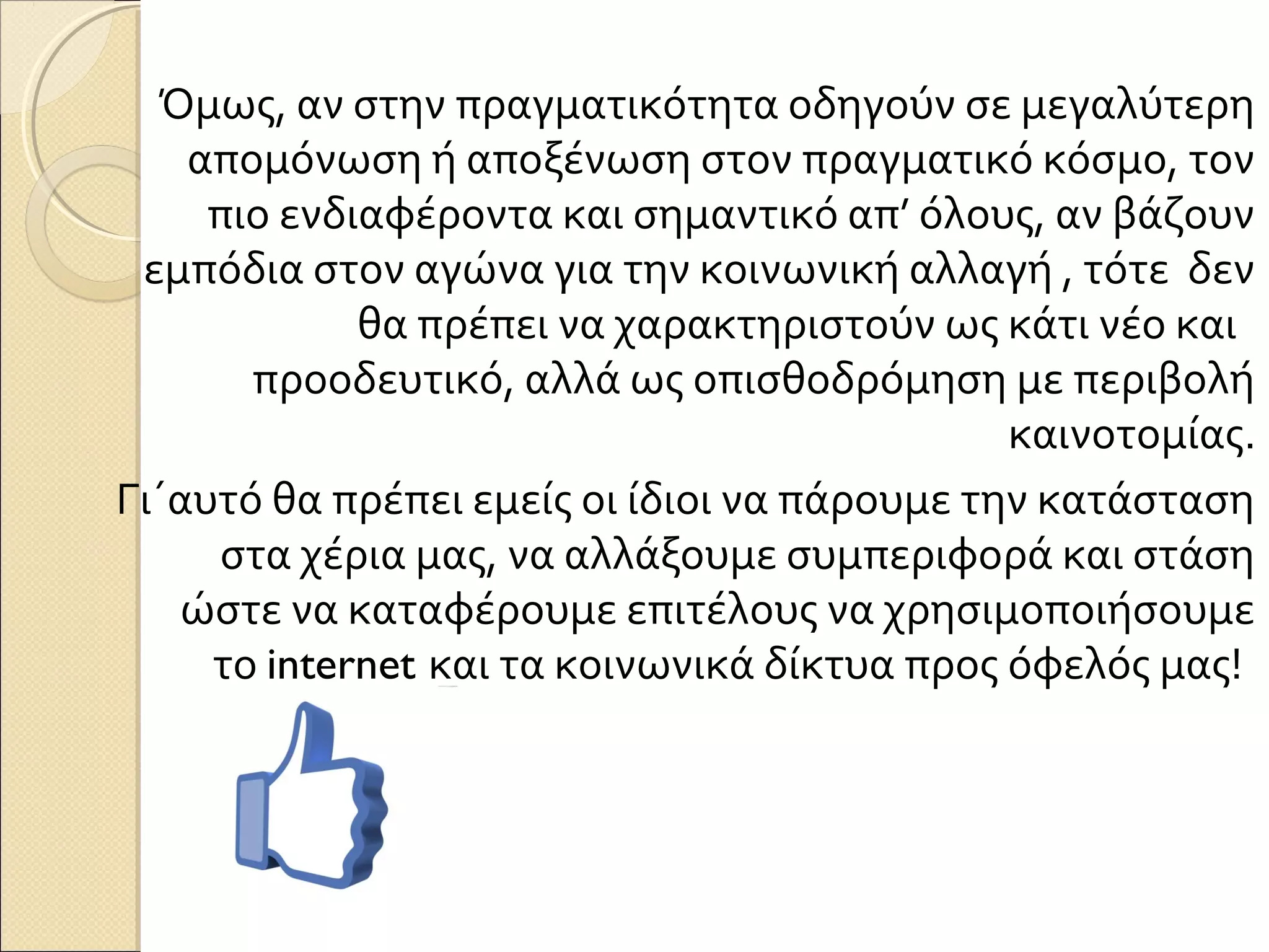 Όμως, αν στην πραγματικότητα οδηγούν σε μεγαλύτερη
    απομόνωση ή αποξένωση στον πραγματικό κόσμο, τον
     πιο ενδιαφέροντα και σημαντικό απ’ όλους, αν βάζουν
 εμπόδια στον αγώνα για την κοινωνική αλλαγή , τότε δεν
             θα πρέπει να χαρακτηριστούν ως κάτι νέο και
       προοδευτικό, αλλά ως οπισθοδρόμηση με περιβολή
                                              καινοτομίας.
Γι΄αυτό θα πρέπει εμείς οι ίδιοι να πάρουμε την κατάσταση
     στα χέρια μας, να αλλάξουμε συμπεριφορά και στάση
   ώστε να καταφέρουμε επιτέλους να χρησιμοποιήσουμε
     το internet και τα κοινωνικά δίκτυα προς όφελός μας!
 