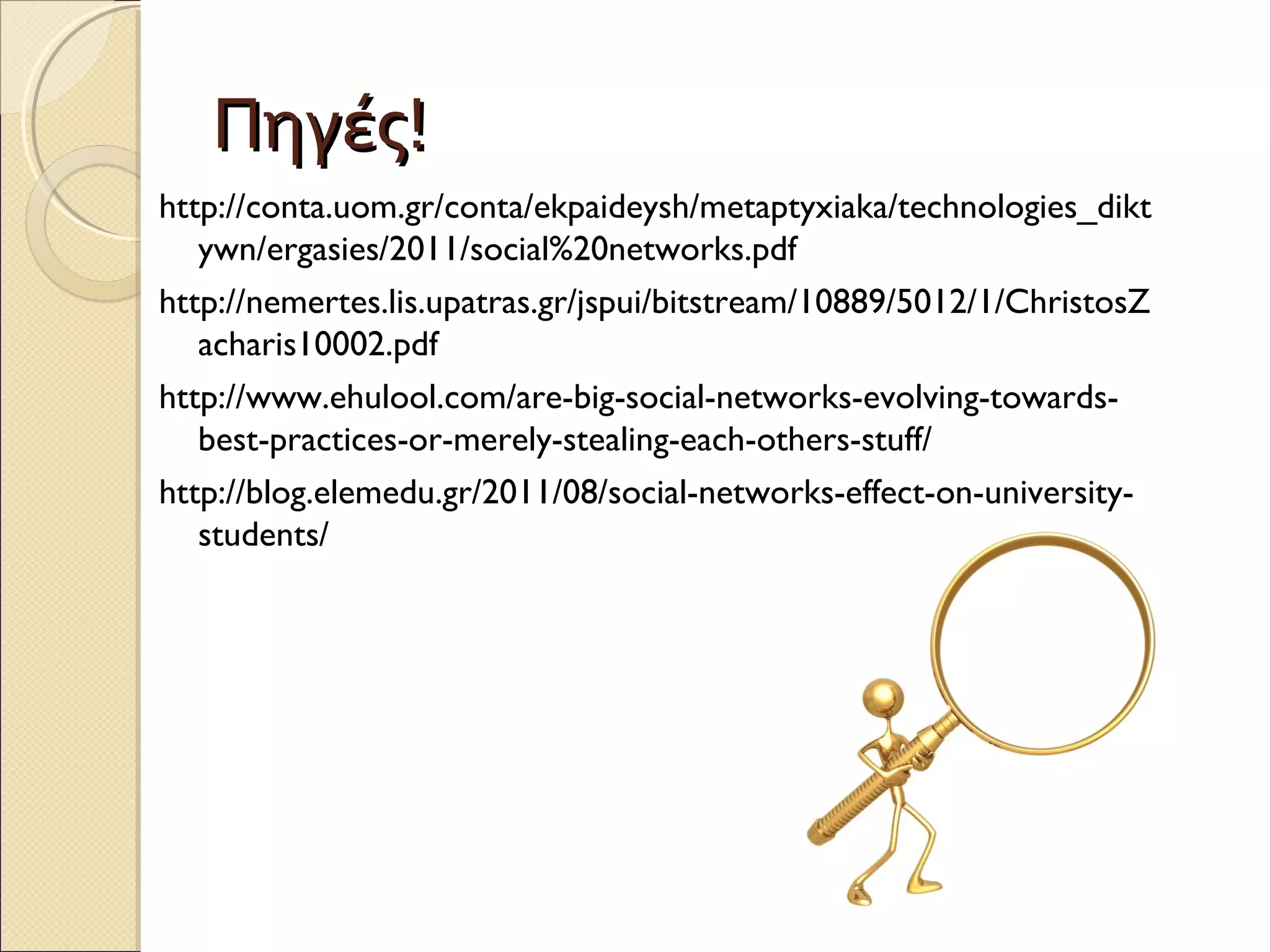 Πηγές!
http://conta.uom.gr/conta/ekpaideysh/metaptyxiaka/technologies_dikt
   ywn/ergasies/2011/social%20networks.pdf
http://nemertes.lis.upatras.gr/jspui/bitstream/10889/5012/1/ChristosZ
   acharis10002.pdf
http://www.ehulool.com/are-big-social-networks-evolving-towards-
   best-practices-or-merely-stealing-each-others-stuff/
http://blog.elemedu.gr/2011/08/social-networks-effect-on-university-
   students/
 