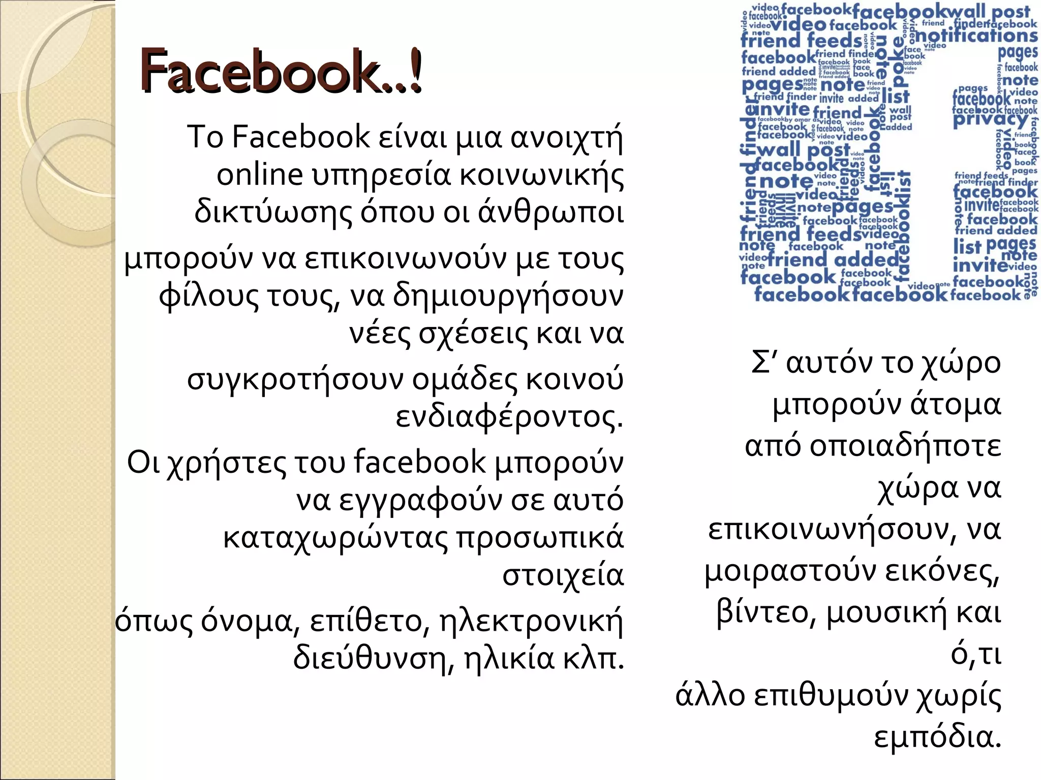 Facebook..!
     To Facebook είναι μια ανοιχτή
       online υπηρεσία κοινωνικής
      δικτύωσης όπου οι άνθρωποι
μπορούν να επικοινωνούν με τους
   φίλους τους, να δημιουργήσουν
                νέες σχέσεις και να
     συγκροτήσουν ομάδες κοινού            Σ’ αυτόν το χώρο
                   ενδιαφέροντος.            μπορούν άτομα
 Οι χρήστες του facebook μπορούν           από οποιαδήποτε
            να εγγραφούν σε αυτό                    χώρα να
        καταχωρώντας προσωπικά          επικοινωνήσουν, να
                          στοιχεία      μοιραστούν εικόνες,
όπως όνομα, επίθετο, ηλεκτρονική         βίντεο, μουσική και
            διεύθυνση, ηλικία κλπ.                      ό,τι
                                      άλλο επιθυμούν χωρίς
                                                   εμπόδια.
 