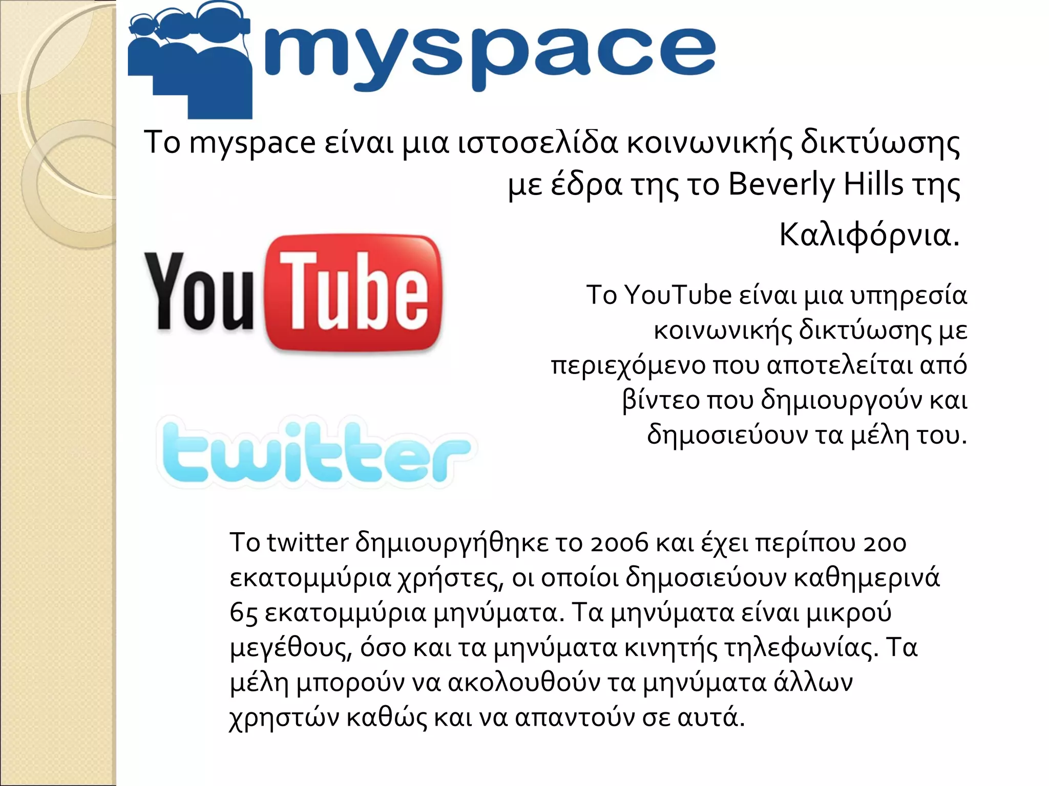Το myspace είναι μια ιστοσελίδα κοινωνικής δικτύωσης
                        με έδρα της το Beverly Hills της
                                          Καλιφόρνια.
                              Το YouTube είναι μια υπηρεσία
                                    κοινωνικής δικτύωσης με
                            περιεχόμενο που αποτελείται από
                                 βίντεο που δημιουργούν και
                                   δημοσιεύουν τα μέλη του.


     Το twitter δημιουργήθηκε το 2006 και έχει περίπου 200
     εκατομμύρια χρήστες, οι οποίοι δημοσιεύουν καθημερινά
     65 εκατομμύρια μηνύματα. Τα μηνύματα είναι μικρού
     μεγέθους, όσο και τα μηνύματα κινητής τηλεφωνίας. Τα
     μέλη μπορούν να ακολουθούν τα μηνύματα άλλων
     χρηστών καθώς και να απαντούν σε αυτά.
 
