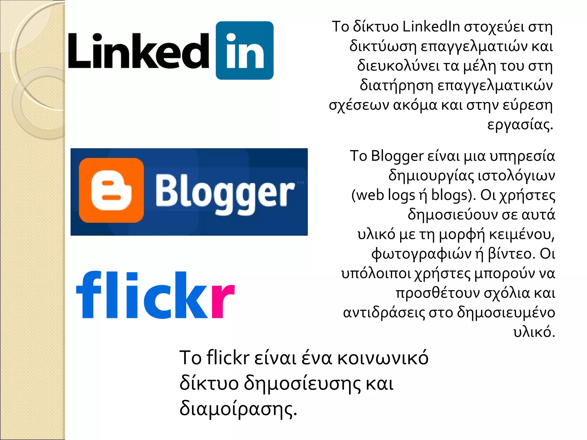 Το δίκτυο LinkedIn στοχεύει στη
                    δικτύωση επαγγελματιών και
                     διευκολύνει τα μέλη του στη
                     διατήρηση επαγγελματικών
                 σχέσεων ακόμα και στην εύρεση
                                       εργασίας.
                   Το Blogger είναι μια υπηρεσία
                        δημιουργίας ιστολόγιων
                   (web logs ή blogs). Οι χρήστες
                           δημοσιεύουν σε αυτά
                    υλικό με τη μορφή κειμένου,
                      φωτογραφιών ή βίντεο. Οι
                  υπόλοιποι χρήστες μπορούν να
                         προσθέτουν σχόλια και
                  αντιδράσεις στο δημοσιευμένο
                                            υλικό.
Το flickr είναι ένα κοινωνικό
δίκτυο δημοσίευσης και
διαμοίρασης.
 