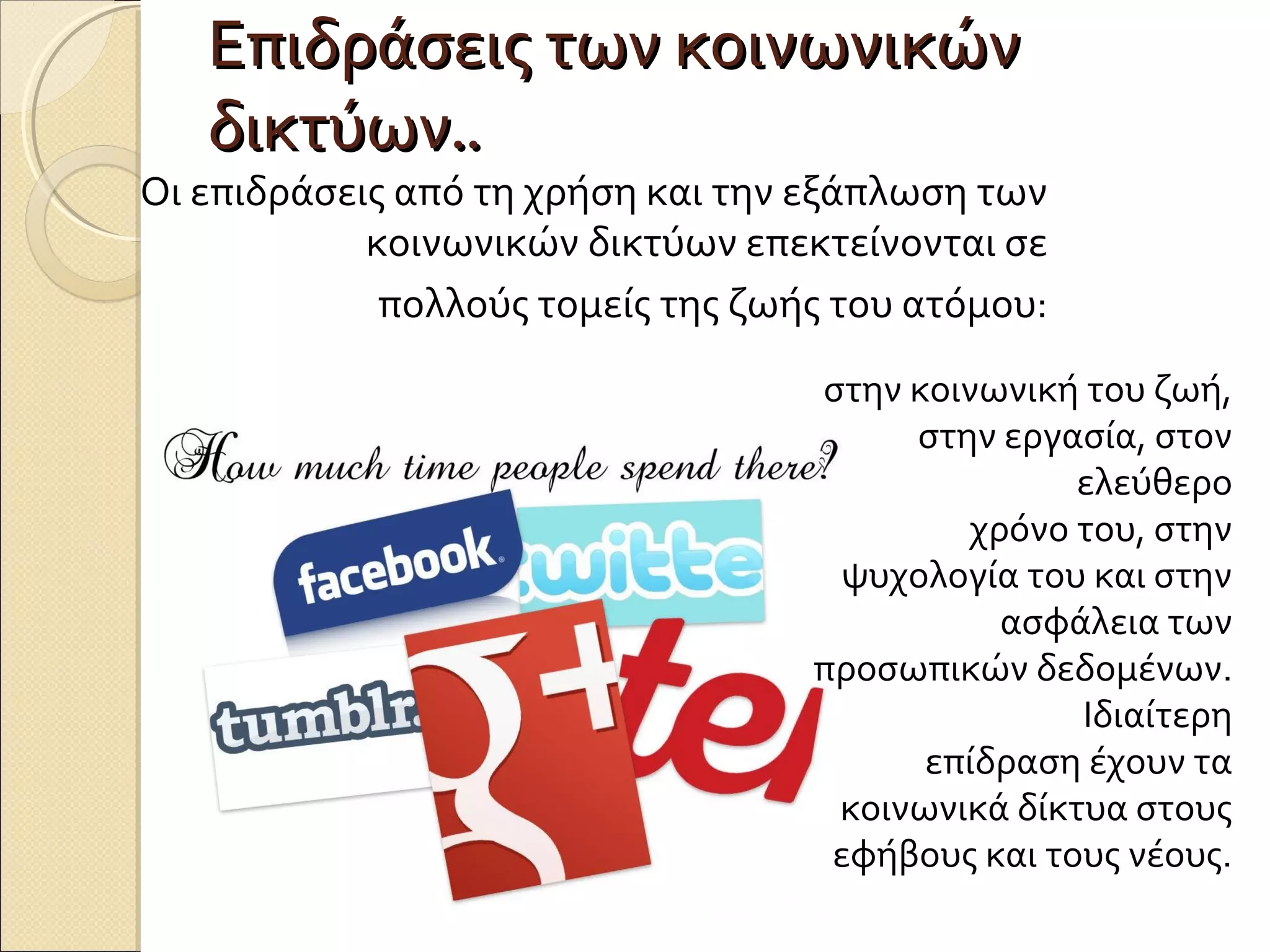 Επιδράσεις των κοινωνικών
   δικτύων..
Οι επιδράσεις από τη χρήση και την εξάπλωση των
            κοινωνικών δικτύων επεκτείνονται σε
             πολλούς τομείς της ζωής του ατόμου:
                                   στην κοινωνική του ζωή,
                                        στην εργασία, στον
                                                  ελεύθερο
                                           χρόνο του, στην
                                     ψυχολογία του και στην
                                             ασφάλεια των
                                   προσωπικών δεδομένων.
                                                  Ιδιαίτερη
                                         επίδραση έχουν τα
                                    κοινωνικά δίκτυα στους
                                    εφήβους και τους νέους.
 