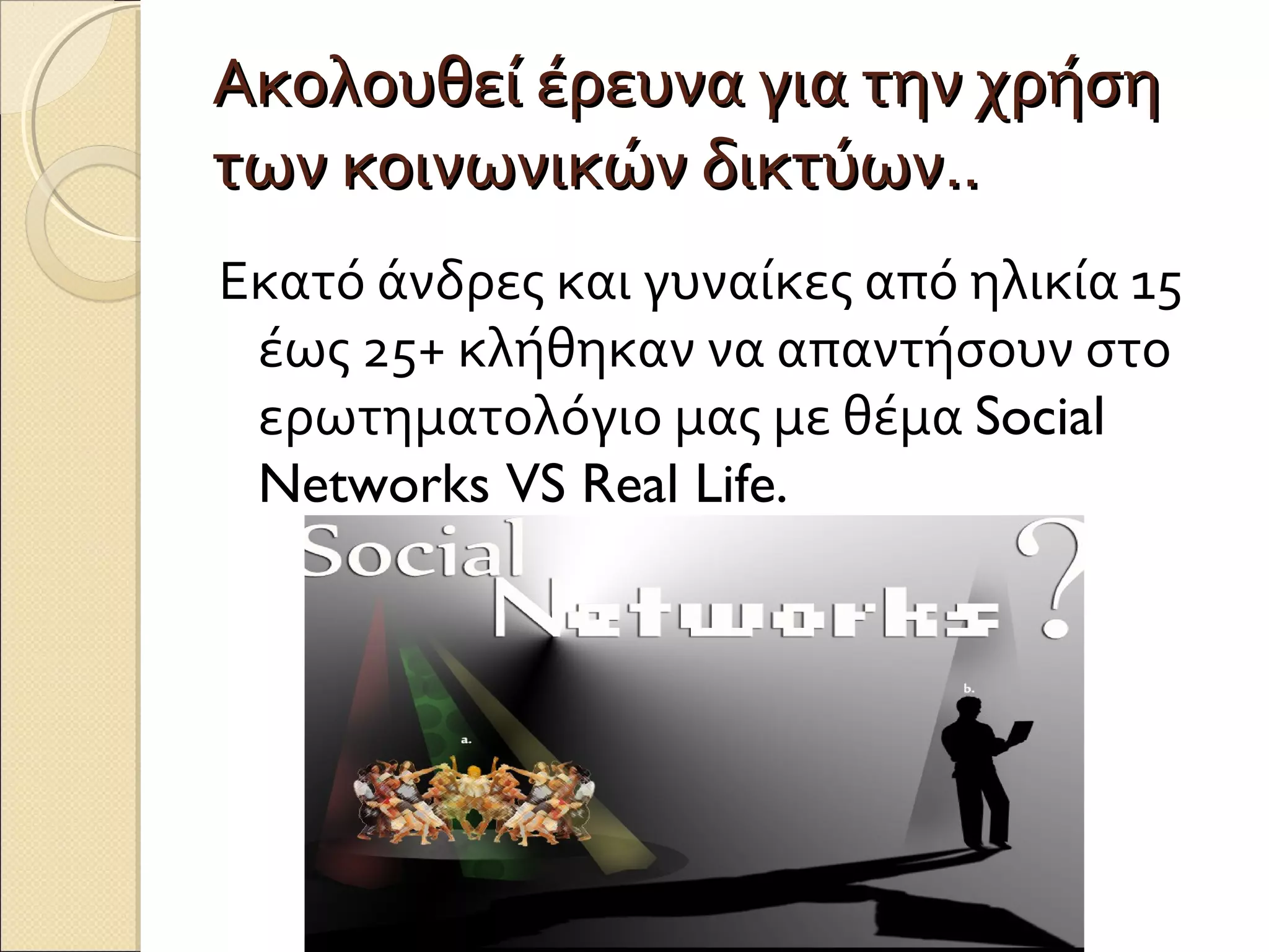 Ακολουθεί έρευνα για την χρήση
των κοινωνικών δικτύων..
Εκατό άνδρες και γυναίκες από ηλικία 15
 έως 25+ κλήθηκαν να απαντήσουν στο
 ερωτηματολόγιο μας με θέμα Social
 Networks VS Real Life.
 