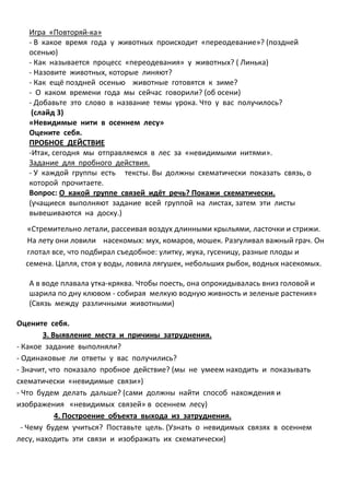 Игра «Повторяй-ка»
   - В какое время года у животных происходит «переодевание»? (поздней
   осенью)
   - Как называется процесс «переодевания» у животных? ( Линька)
   - Назовите животных, которые линяют?
   - Как ещё поздней осенью животные готовятся к зиме?
   - О каком времени года мы сейчас говорили? (об осени)
   - Добавьте это слово в название темы урока. Что у вас получилось?
    (слайд 3)
   «Невидимые нити в осеннем лесу»
   Оцените себя.
   ПРОБНОЕ ДЕЙСТВИЕ
   -Итак, сегодня мы отправляемся в лес за «невидимыми нитями».
   Задание для пробного действия.
   - У каждой группы есть тексты. Вы должны схематически показать связь, о
   которой прочитаете.
   Вопрос: О какой группе связей идёт речь? Покажи схематически.
   (учащиеся выполняют задание всей группой на листах, затем эти листы
   вывешиваются на доску.)
  «Стремительно летали, рассеивая воздух длинными крыльями, ласточки и стрижи.
  На лету они ловили насекомых: мух, комаров, мошек. Разгуливал важный грач. Он
  глотал все, что подбирал съедобное: улитку, жука, гусеницу, разные плоды и
  семена. Цапля, стоя у воды, ловила лягушек, небольших рыбок, водных насекомых.

   А в воде плавала утка-кряква. Чтобы поесть, она опрокидывалась вниз головой и
   шарила по дну клювом - собирая мелкую водную живность и зеленые растения»
   (Связь между различными животными)

Оцените себя.
        3. Выявление места и причины затруднения.
- Какое задание выполняли?
- Одинаковые ли ответы у вас получились?
- Значит, что показало пробное действие? (мы не умеем находить и показывать
схематически «невидимые связи»)
- Что будем делать дальше? (сами должны найти способ нахождения и
изображения «невидимых связей» в осеннем лесу)
            4. Построение объекта выхода из затруднения.
  - Чему будем учиться? Поставьте цель. (Узнать о невидимых связях в осеннем
лесу, находить эти связи и изображать их схематически)
 