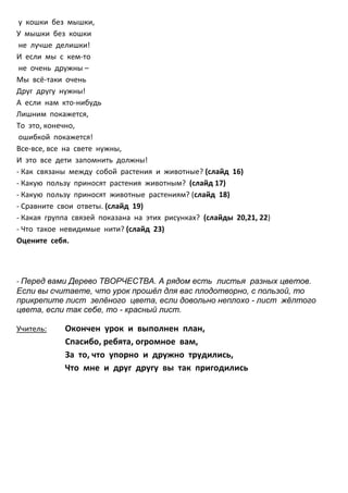 у кошки без мышки,
У мышки без кошки
 не лучше делишки!
И если мы с кем-то
 не очень дружны –
Мы всё-таки очень
Друг другу нужны!
А если нам кто-нибудь
Лишним покажется,
То это, конечно,
 ошибкой покажется!
Все-все, все на свете нужны,
И это все дети запомнить должны!
- Как связаны между собой растения и животные? (слайд 16)
- Какую пользу приносят растения животным? (слайд 17)
- Какую пользу приносят животные растениям? (слайд 18)
- Сравните свои ответы. (слайд 19)
- Какая группа связей показана на этих рисунках? (слайды 20,21, 22)
- Что такое невидимые нити? (слайд 23)
Оцените себя.



- Перед вами Дерево ТВОРЧЕСТВА. А рядом есть листья разных цветов.
Если вы считаете, что урок прошёл для вас плодотворно, с пользой, то
прикрепите лист зелёного цвета, если довольно неплохо - лист жёлтого
цвета, если так себе, то - красный лист.

Учитель:    Окончен урок и выполнен план,
            Спасибо, ребята, огромное вам,
            За то, что упорно и дружно трудились,
            Что мне и друг другу вы так пригодились
 