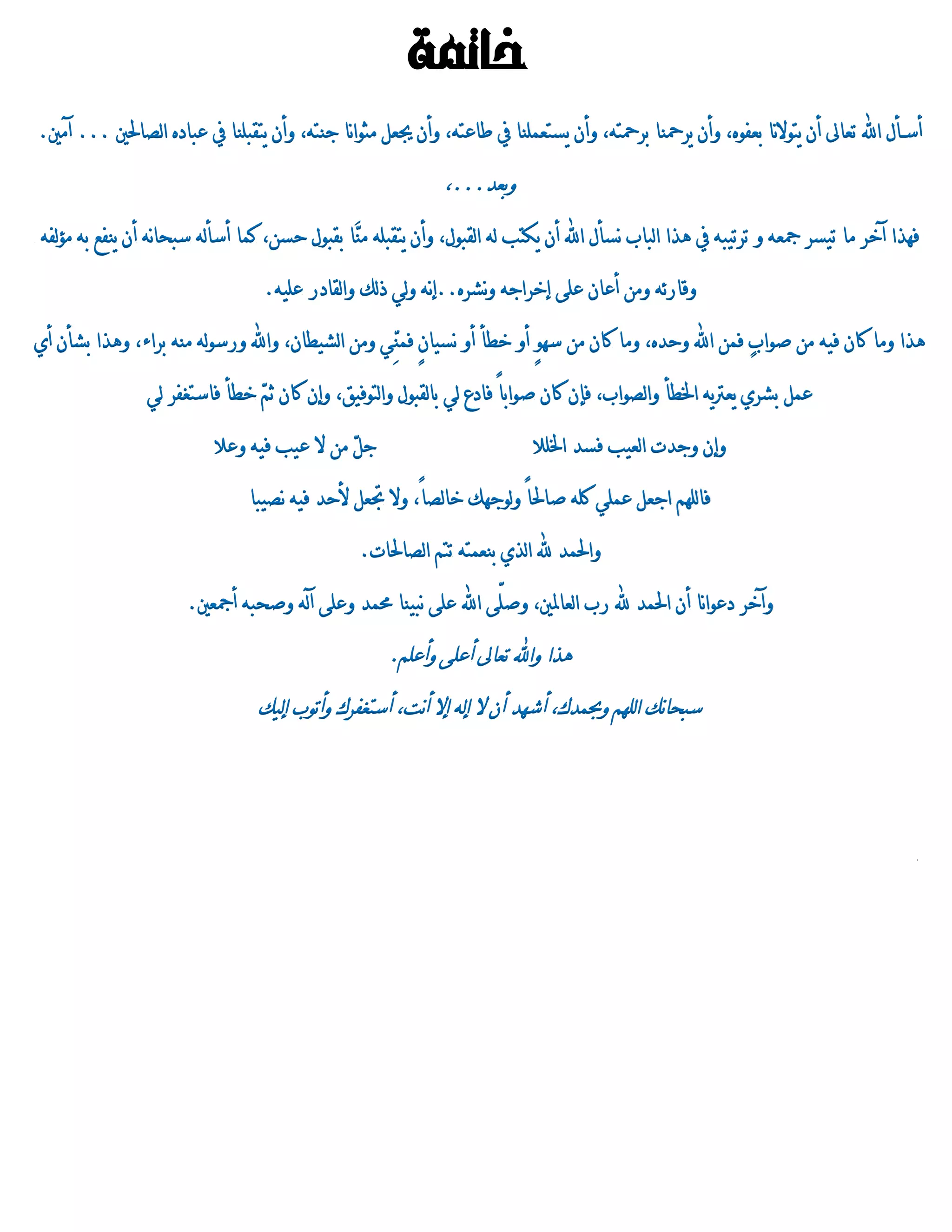 ‫خامتة‬
‫أسـأه اهلل تعاىل أن ٍتٌالنا بعفٌي، ًأن ٍسمحنا بسمحتى، ًأن ٍستعىمنا يف طاعتى، ًأن جيعن وجٌانا جنتى، ًأن ٍتقبمنا يف عبادي الصاحلني ... آوني.‬

                                                               ‫ًبعد...،‬
‫فورا آخس وا تَسس مجعى ً تستَبى يف هرا الباب نسأه اهلل أن ٍكتب لى القبٌه، ًأن ٍتقبمى وَا بقبٌه حسن، كىا أسألى سبحانى أن ٍنفع بى وؤلفى‬
                                              ‫ن‬

                                   ‫ًقازئى ًون أعان عمٓ إخساجى ًنشسي..إنى ًلُ ذلك ًالقادز عمَى.‬

‫هرا ًوا كان فَى ون صٌاب فىن اهلل ًحدي، ًوا كان ون سو ٍ أً خطأ أً نسَان فىُِ ًون الشَطان، ًاهلل ًزسٌلى ونى بساء، ًهرا بشأن أِ‬
                                                  ‫ٍ ن‬                 ‫ٌ‬                              ‫ٍ‬

                 ‫عىن بشسِ ٍعرتٍى اخلطأ ًالصٌاب، فإن كان صٌاب ً فادع لُ بالقبٌه ًالتٌفَق، ًإن كان ث ّ خطأ فاستػفس لُ‬
                                ‫ي‬                                     ‫ا‬

                           ‫ج ّ ون ال عَب فَى ًعال‬
                                              ‫ن‬                              ‫ًإن ًجدت العَب فسد اخلمال‬

                                 ‫فالموي اجعن عىمُ كمى صاحل ً ًلٌجوك خالص ً، ًال جتعن ألحد فَى نصَبا‬
                                                          ‫ا‬             ‫ا‬

                                                  ‫ًاحلىد هلل الرِ بنعىتى تتي الصاحلات.‬

                       ‫ًآخس دعٌانا أن احلىد هلل زب العاملني، ًصمّٓ اهلل عمٓ نبَنا دمىد ًعمٓ آلى ًصحبى أمجعني.‬

                                                      ‫هرا ًاهلل تعاىل أعمٓ ًأعمي.‬
                                  ‫سبحانك الموي ًحبىدك، أشود أن ال إلى إال أنت، أستػفسك ًأتٌب إلَك‬
 