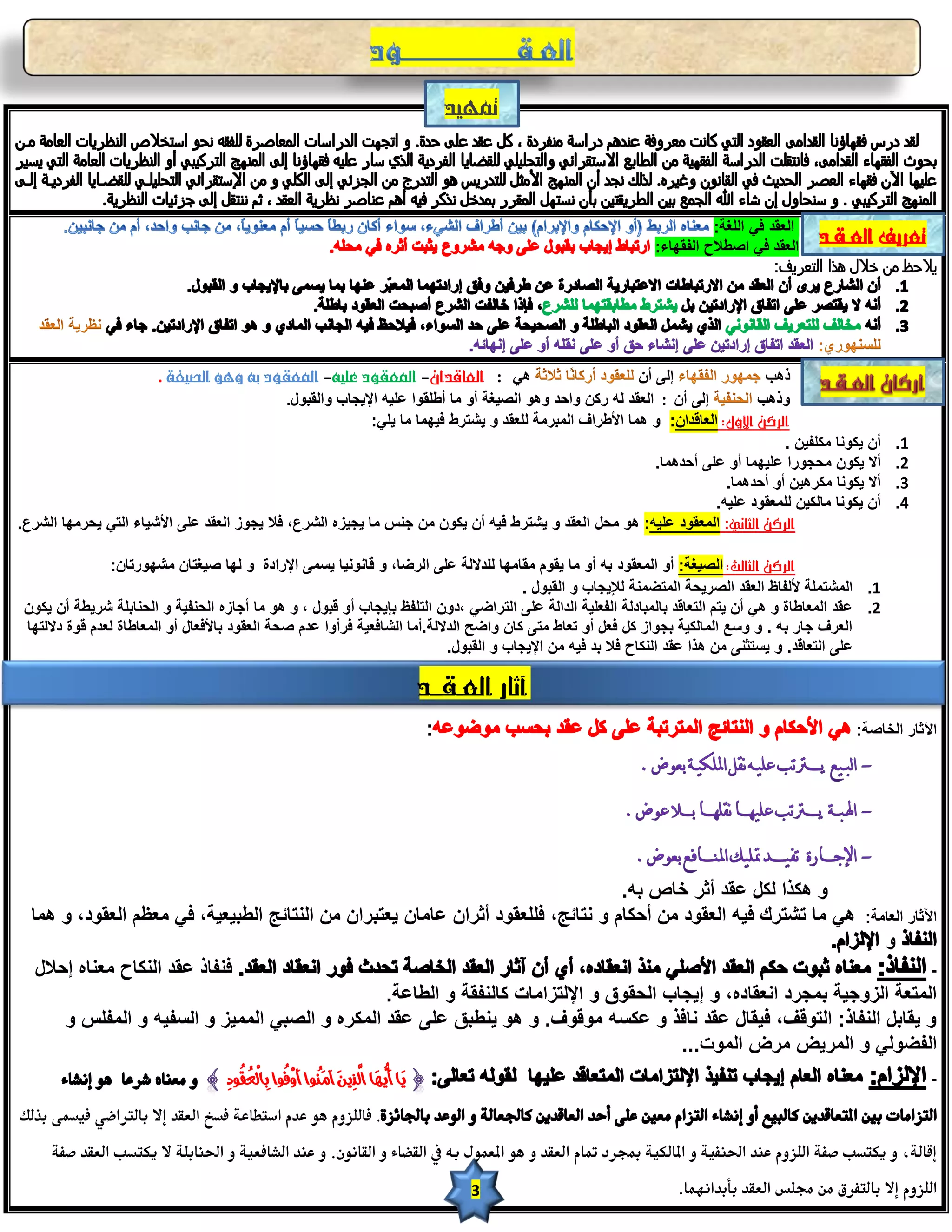 ‫متويد‬



                                                                                                                        ‫اٌؿمذ فٟ اٌٍغخ:‬
                                                                                                              ‫اٌؿمذ فٟ اططالذ اٌفمٙبء:‬
                                                                                                                                   ‫يّخظ من ذّل هذا التعريف:‬




                       ‫ٟ٘ : العاقدان- املعقود عليى- املعقود بى وهو الصيغة .‬                               ‫إٌٝ أْ‬                ‫ر٘ت‬
                                              ‫إٌٝ أْ : اٌؿمذ ٌٗ سوٓ ٚازذ ٚ٘ٛ اٌظ١غخ أٚ ِب أطٍمٛا ؾٍ١ٗ اإل٠دبة ٚاٌمجٛي.‬         ‫ٚر٘ت‬
                                                            ‫الركن األول: اٌؿبلذاْ: ٚ ّ٘ب األطشاف اٌّجشِخ ٌٍؿمذ ٚ ٠شزشؽ ف١ّٙب ِب ٠ٍٟ:‬
                                                                                                                                   ‫أْ ٠ىٛٔب ِىٍف١ٓ .‬         ‫1.‬
                                                                                                             ‫أال ٠ىْٛ ِسدٛسا ؾٍ١ّٙب أٚ ؾٍٝ أزذّ٘ب.‬           ‫2.‬
                                                                                                                         ‫أال ٠ىٛٔب ِىش٘١ٓ أٚ أزذّ٘ب.‬         ‫3.‬
                                                                                                                       ‫أْ ٠ىٛٔب ِبٌى١ٓ ٌٍّؿمٛد ؾٍ١ٗ.‬         ‫4.‬
‫الركن الثاني: اٌّؿمٛد ؾٍ١ٗ: ٘ٛ ِسً اٌؿمذ ٚ ٠شزشؽ ف١ٗ أْ ٠ىْٛ ِٓ خٕظ ِب ٠د١ضٖ اٌششؼ، فال ٠دٛص اٌؿمذ ؾٍٝ األش١بء اٌزٟ ٠سشِٙب اٌششؼ.‬

                ‫الركن الثالث: اٌظ١غخ: أٚ اٌّؿمٛد ثٗ أٚ ِب ٠مَٛ ِمبِٙب ٌٍذالٌخ ؾٍٝ اٌشػب، ٚ لبٔٛٔ١ب ٠غّٝ اإلسادح ٚ ٌٙب ط١غزبْ ِشٙٛسربْ:‬
                                                                                          ‫1. اٌّشزٍّخ ألٌفبظ اٌؿمذ اٌظش٠سخ اٌّزؼّٕخ ٌإل٠دبة ٚ اٌمجٛي .‬
 ‫2. ؾمذ اٌّؿبطبح ٚ ٟ٘ أْ ٠زُ اٌزؿبلذ ثبٌّجبدٌخ اٌفؿٍ١خ اٌذاٌخ ؾٍٝ اٌزشاػٟ ،دْٚ اٌزٍفع ثئ٠دبة أٚ لجٛي ، ٚ ٘ٛ ِب أخبصٖ اٌسٕف١خ ٚ اٌسٕبثٍخ شش٠طخ أْ ٠ىْٛ‬
 ‫اٌؿشف خبس ثٗ . ٚ ٚعؽ اٌّبٌى١خ ثدٛاص وً فؿً أٚ رؿبؽ ِزٝ وبْ ٚاػر اٌذالٌخ.أِب اٌشبفؿ١خ فشأٚا ؾذَ طسخ اٌؿمٛد ثبألفؿبي أٚ اٌّؿبطبح ٌؿذَ لٛح دالٌزٙب‬
                                                                             ‫ؾٍٝ اٌزؿبلذ. ٚ ٠غزثٕٝ ِٓ ٘زا ؾمذ إٌىبذ فال ثذ ف١ٗ ِٓ اإل٠دبة ٚ اٌمجٛي.‬

                                                                                             ‫آثار العـقــد‬
                                                                                             ‫:‬                                                   ‫ا٢ثبس اٌخبطخ:‬




                                                                                   ‫ٚ ٘ىزا ٌىً ؾمذ أثش خبص ثٗ.‬
  ‫ٟ٘ ِب رشزشن ف١ٗ اٌؿمٛد ِٓ أزىبَ ٚ ٔزبئح، فٍٍؿمٛد أثشاْ ؾبِبْ ٠ؿزجشاْ ِٓ إٌزبئح اٌطج١ؿ١خ، فٟ ِؿػُ اٌؿمٛد، ٚ ّ٘ب‬                                  ‫ا٢ثبس اٌؿبِخ:‬
                                                                                                                                                         ‫ٚ‬
   ‫فٕفبر ؾمذ إٌىبذ ِؿٕبٖ إزالي‬                                                                                                                                   ‫-‬
                                                  ‫اٌّزؿخ اٌضٚخ١خ ثّدشد أؿمبدٖ، ٚ إ٠دبة اٌسمٛق ٚ اإلٌزضاِبد وبٌٕفمخ ٚ اٌطبؾخ.‬
        ‫ٚ ٠مبثً إٌفبر: اٌزٛلف، ف١مبي ؾمذ ٔبفز ٚ ؾىغٗ ِٛلٛف. ٚ ٘ٛ ٠ٕطجك ؾٍٝ ؾمذ اٌّىشٖ ٚ اٌظجٟ اٌّّ١ض ٚ اٌغف١ٗ ٚ اٌّفٍظ ٚ‬
                                                                                          ‫اٌفؼٌٟٛ ٚ اٌّش٠غ ِشع اٌّٛد...‬
                                    ‫يَا أَ ُيهَا ا َّلذِينَ آمَنُىا َأوِفُىا بِاّلِعُقُىدِ‬                                                                        ‫-‬

‫. فاللزوم هو عدم استطاعة فسخ العقد إال بالرتاضي فوسمى بذلك‬
     ‫إقالة، و وكتسب صفة اللزوم عند احلنفوة و املالكوة مبجرد متام العقد و هو املعمول به يف القضاء و القانون. و عند الشافعوة و احلنابلة ال وكتسب العقد صفة‬
                                                                                                   ‫3‬              ‫اللزوم إال بالتفرق من جملس العقد بأبدانهما.‬
 