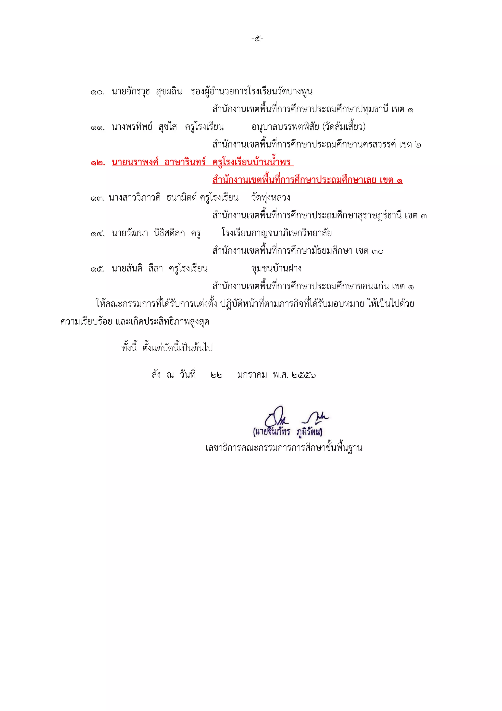 -๕-


        ๑๐. นายจักรวุธ สุขผลิน รองผู้อานวยการโรงเรียนวัดบางพูน
                                       สานักงานเขตพื้นที่การศึกษาประถมศึกษาปทุมธานี เขต ๑
        ๑๑. นางพรทิพย์ สุขใส ครูโรงเรียน            อนุบาลบรรพตพิสัย (วัดส้มเสี้ยว)
                                       สานักงานเขตพื้นที่การศึกษาประถมศึกษานครสวรรค์ เขต ๒
        ๑๒. นายนราพงศ์ อาษารินทร์ ครูโรงเรียนบ้านน้าพร
                                       สานักงานเขตพื้นที่การศึกษาประถมศึกษาเลย เขต ๑
        ๑๓. นางสาววิภาวดี ธนามิตต์ ครูโรงเรียน วัดทุ่งหลวง
                                       สานักงานเขตพื้นที่การศึกษาประถมศึกษาสุราษฎร์ธานี เขต ๓
        ๑๔. นายวัฒนา นิธิศดิลก ครู         โรงเรียนกาญจนาภิเษกวิทยาลัย
                                       สานักงานเขตพื้นที่การศึกษามัธยมศึกษา เขต ๓๐
        ๑๕. นายสันติ สีลา ครูโรงเรียน               ชุมชนบ้านฝาง
                                       สานักงานเขตพื้นที่การศึกษาประถมศึกษาขอนแก่น เขต ๑
         ให้คณะกรรมการที่ได้รับการแต่งตั้ง ปฏิบัติหน้าที่ตามภารกิจที่ได้รับมอบหมาย ให้เป็นไปด้วย
ความเรียบร้อย และเกิดประสิทธิภาพสูงสุด
               ทั้งนี้ ตั้งแต่บัดนี้เป็นต้นไป
                        สั่ง ณ วันที่       ๒๒   มกราคม พ.ศ. ๒๕๕๖




                                          เลขาธิการคณะกรรมการการศึกษาขั้นพื้นฐาน
 
