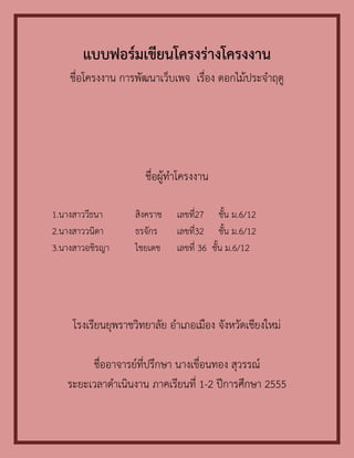 แบบฟอร์ม๶ขียนโครงร่างโครงงาน
    ชื่อโครงงาน การพัฒนาเว็บเพจ เรื่อง ดอกไม้ประจาฤดู




                      ชื่อผู้ทาโครงงาน

1.นางสาววีธนา      สิงคราช    เลขที่27 ชั้น ม.6/12
2.นางสาววนิดา      ธรจักร     เลขที่32 ชั้น ม.6/12
3.นางสาวอชิรญา     ไชยเดช     เลขที่ 36 ชั้น ม.6/12




     โรงเรียนยุพราชวิทยาลัย อาเภอเมือง จังหวัดเชียงใหม่

        ชื่ออาจารย์ที่ปรึกษา นางเขื่อนทอง สุวรรณ์
   ระยะเวลาดาเนินงาน ภาคเรียนที่ 1-2 ปีการศึกษา 2555
 