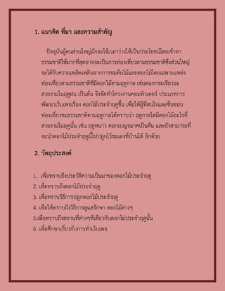 1. แนวคิด ที่มา และความสาคัญ

     ปัจจุบันผู้คนส่วนใหญ่มักจะใช้เวลาว่างให้เป็นประโยชน์โดยเข้าหา
   ธรรมชาติให้มากที่สุดอาจจะเป็นการท่องเที่ยวตามธรรมชาติซึ่งส่วนใหญ่
   จะได้รับความเพลิดเพลินจากการชมต้นไม้และดอกไม้โดยเฉพาะแหล่ง
   ท่องเที่ยวตามธรรมชาติที่มีดอกไม้ตามฤดูกาล เช่นดอกกระเจียวจะ
   สวยงามในฤดูฝน เป็นต้น จึงจัดทาโครงงานคอมพิวเตอร์ ประเภทการ
   พัฒนาเว็บเพจเรื่อง ดอกไม้ประจาฤดูขึ้น เพื่อให้ผู้ที่สนใจและชื่นชอบ
   ท่องเที่ยวชมธรรมชาติตามฤดูกาลได้ทราบว่า ฤดูกาลใดมีดอกไม้อะไรที่
   สวยงามในฤดูนั้น เช่น ฤดูหนาว ดอกเบญจมาศเป็นต้น และยังสามารถที่
   จะนาดอกไม้ประจาฤดูนี้ไปปลูกไว้ชมเองที่บ้านได้ อีกด้วย

2. วัตถุประสงค์

1. เพื่อทราบถึงประวัติความเป็นมาของดอกไม้ประจาฤดู
2. เพื่อทราบถึงดอกไม้ประจาฤดู
3. เพื่อทราบวิธีการปลูกดอกไม้ประจาฤดู
4. เพื่อให้ทราบถึงวิธีการดูแลรักษา ดอกไม้ต่างๆ
5.เพื่อทราบถึงสถานที่ต่างๆที่เดี่ยวกับดอกไม่ประจาฤดูนั้น
6. เพื่อศึกษาเกี่ยวกับการทาเว็บเพจ
 
