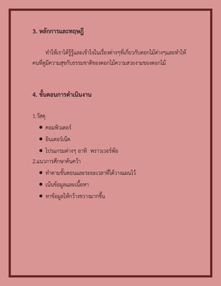 3. หลักการและทฤษฎี

       ทาให้เราได้รู้รู้และเข้าใจในเรื่องต่างๆที่เกี่ยวกับดอกไม้ต่างๆและทาให้
คนที่ดูมีความสุขกับธรรมชาติของดอกไม้ความสวยงามของดอกไม้



4. ขั้นตอนการดาเนินงาน

1.วัสดุ
    คอมพิวเตอร์
    อินเตอร์เน็ต
    โปรแกรมต่างๆ อาทิ พราวเวอร์พ้อ
2.แนวการศึกษาค้นคว้า
    ทาตามขั้นตอนและระยะเวลาที่ได้วางแผนไว้
    เน้นข้อมูลและเนื้อหา
    หาข้อมูลให้กว้างขวางมากขึ้น
 