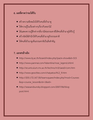 6. ผลที่คาดว่าจะได้รับ

     สร้างความพึงพอใจให้กับคนที่เข้ามาดู
     ให้ความรู้ในเรื่องต่างๆเกี่ยวกับดอกไม้
     ได้แสดงความรู้สึกต่างๆที่เรามีต่อธรรมชาติให้คนที่เข้ามาดูได้รับรู้
     สร้างจิตใต้สานึกให้กับคนที่เข้ามาดูรักธรรมชาติ
     ให้คนที่เข้ามาดูเห็นธรรมชาติเป็นสิ่งสาคัญ


7. เอกสรอ้างอิง
   http://www.bj.ac.th/board/index.php?pack=show&id=315
   http://www.panmai.com/Valentine/rose_legend.shtml
   http://ecurriculum.mv.ac.th/techno/m3/sara5/com.htm
   http://www.geocities.com/chaiyatos/M.2_9.htm
   http://203.172.167.50/learnsquare/index.php?mod=Courses
    &op=course_lesson&cid=1&sid=
   http://seasandsunsky.blogspot.com/2007/06/blog-
    post.html
 