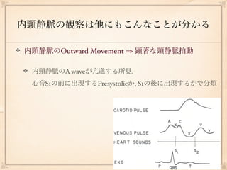 内頸静脈の観察は他にもこんなことが分かる

内頸静脈のOutward Movement ⇒ 顕著な頸静脈拍動

 内頸静脈のA waveが亢進する所見.
 心音S1の前に出現するPresystolicか, S1の後に出現するかで分類
 