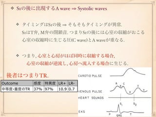 S1の後に出現するA wave ⇒ Systolic waves


          タイミングはS1の後 ⇒ そもそもタイミングが異常.
          S1はT弁, M弁の閉鎖音. つまりS1の後には心室の収縮がおこる
          心室の収縮時に生じる圧(C wave)とA waveが重なる.


          つまり, 心室と心房がほぼ同時に収縮する場合,
           心室の収縮が逆流し, 心房へ流入する場合に生じる.

  後者はつまりTR.
Outcome      感度   特異度 LR+ LR-
中等度-重度のTR 37% 97%      10.9 0.7
 