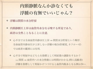 内頸静脈なんか診なくても
    浮腫の有無でいいじゃん？
浮腫は間質の水分貯留

内頸静脈圧上昇は血管内水分を示唆する所見であり,
両者は全然ことなることに注意.

 心不全では全身血管内静水圧上昇 ⇒ 間質水分貯留という順序.
 全身血管内静水圧が上昇しない浮腫の場合(肝硬変, ネフローゼ)
 では両者の鑑別には有用.

 心不全で利尿中はどちらを指標として利尿薬の調節をするか？
  >> 間質 ⇒ 血管内への水分移動には時間がかかる.(特に高齢者)
  浮腫を指標として利尿かけつづけると血管内脱水となる例は多い.
 