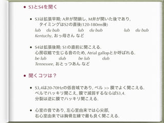 •   S3とS4を聞く

    • S3は拡張早期; A弁が閉鎖し, M弁が開いた後であり,
      タイミングはS2の直後(120-180ms後)
     lub du bub      lub du bub     lub   du bub
     Kentuchy, おっ母さん など

    • S4は拡張後期; S1の直前に聞こえる.
     心房収縮で生じる音のため, Atrial gallopとか呼ばれる.
     be lub   dub   be lub   dub
     Tennessee, おとっつあん など

•   聞くコツは？

    • S3,4は20-70Hzの低音域であり, ベル >> 膜でよく聞こえる.
     ベルでハッキリ聞こえ, 膜で減弱するならばS3,4.
     分裂は逆に膜でハッキリ聞こえる.

    • 心室の音であり, 左心室由来では心尖部,
     右心室由来では胸骨左縁で最も良く聞こえる.
 