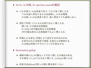 •   S4-S1, S1分裂, S1-ejection soundの鑑別

    •   ベルを使う; S4は低音であり, ベルで良く聞こえる.
         ベルを強く押当てるとS4は減弱し, S1のみ聴取.
         S1分裂, S1-ESは高音であり, 強く押当てても減弱しない.

    •   部位で判別; 3つとも心尖部ではよく聞こえる.
         違いは, S1分裂は左前胸部,
         S1-ESは A弁の駆出音なら右前胸部,
         P弁の駆出音なら左前胸部でもよく聞こえる.

    •   呼吸による変化; 呼吸により変化するのはS4のみ.
         左室のS4ならば吸気で減弱, 右室ならば増強する.
         S1分裂は呼吸でややタイミングが変化する.

•   Summation gallop

    •   頻脈の際にS3,4が重なって大きく聞こえる場合がある.
        その場合, S1,2よりも大きく聞こえ, Gallopに聞こえる.

    •   判別方法はRateが戻った際に聞き直すくらい.
 