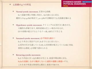 心拍動の4つの所見


 Normal systolic movement; 正常の心拍動.
  S1∼収縮中期に外側に突出し, S2の前に元に戻る.
 健常人の25-40%が臥位で, 50-73%が左側臥位で心尖拍動を触れる


 Hyperkineic systolic movement; タイミングは正常だが, 動きが大.
  主観的な評価であり, 病的意義は乏しい場合があるが,
  LVの容積が拡大するようなうっ血, ARなどで生じる


 Sustained systolic movement; 必ず異常な動き！
  S1より外方に突出するが, S2までに元に戻らない.
  心室内の圧が亢進しているAS, 心室容積が拡大しているAR, VSD,
  重度の心筋症, 心室瘤で認められる


 Retracting systolic movement;  
  S1より内包に引っ込む動きが生じる. 拡張早期以降に戻る.
  S1,S2を意識しながら触診しないと通常の運動と勘違いする.
  これを来す疾患は拘束性心膜炎と重度のTRのみ.
 