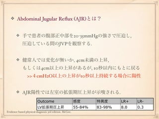 Abdominal Jugular Reﬂux (AJR)とは？


            手で患者の腹部正中部を20-35mmHgの強さで圧迫し,
            圧迫している間のJVPを観察する.


            健常人では変化が無いか, 4cm未満の上昇,
            もしくは4cm以上の上昇があるが, 10秒以内にもとに戻る
             >>４cmH2O以上の上昇が10秒以上持続する場合に陽性


            AJR陽性では左室の拡張期圧上昇が示唆される.
                         Outcome                        感度       特異度      LR+   LR-
                         LV拡張期圧上昇                       55-84%   83-98%   8.0   0.3
Evidence-based physical diagnosis 3rd edition. McGee.
 