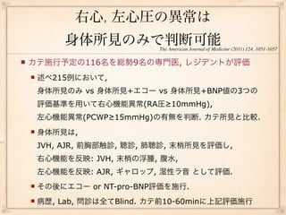 右心, 左心圧の異常は
             身体所見のみで判断可能      The American Journal of Medicine (2011) 124, 1051-1057

   カテ施行予定の116名を総勢9名の専門医, レジデントが評価
       述べ215例において,
        身体所見のみ vs 身体所見+エコー vs 身体所見+BNP値の3つの
        評価基準を用いて右心機能異常(RA圧≥10mmHg),
        左心機能異常(PCWP≥15mmHg)の有無を判断. カテ所見と比較.
       身体所見は,
        JVH, AJR, 前胸部触診, 聴診, 肺聴診, 末梢所見を評価し,
        右心機能を反映: JVH, 末梢の浮腫, 腹水,
        左心機能を反映: AJR, ギャロップ, 湿性ラ音 として評価.
       その後にエコー or NT-pro-BNP評価を施行.
       病歴, Lab, 問診は全てBlind. カテ前10-60minに上記評価施行
 