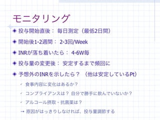 モニタリング
投与開始直後： 毎日測定（最低2日間）

開始後1-2週間： 2-3回/Week

INRが落ち着いたら： 4-6W毎

投与量の変更後： 安定するまで頻回に

予想外のINRを示したら？ （他は安定しているPt）
   食事内容に変化はあるか？
   コンプライアンスは？ 自分で勝手に飲んでいないか？
   アルコール摂取・抗菌薬は？

→ 原因がはっきりしなければ、投与量調節する
 