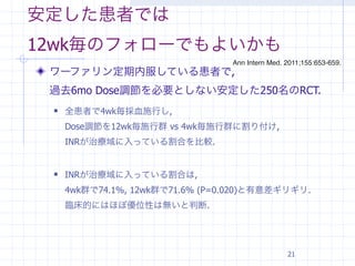 安定した患者では
12wk毎のフォローでもよいかも
                                 Ann Intern Med. 2011;155:653-659.
 ワーファリン定期内服している患者で,
 過去6mo Dose調節を必要としない安定した250名のRCT.
    全患者で4wk毎採血施行し,
     Dose調節を12wk毎施行群 vs 4wk毎施行群に割り付け,
     INRが治療域に入っている割合を比較.


    INRが治療域に入っている割合は,
     4wk群で74.1%, 12wk群で71.6% (P=0.020)と有意差ギリギリ.
     臨床的にはほぼ優位性は無いと判断.




                                                 21
 