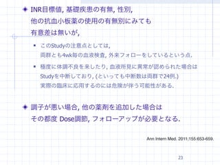 INR目標値, 基礎疾患の有無, 性別,
他の抗血小板薬の使用の有無別にみても
有意差は無いが,
   このStudyの注意点としては,
    両群とも4wk毎の血液検査, 外来フォローをしているという点.
   極度に体調不良を来したり, 血液所見に異常が認められた場合は
    Studyを中断しており, (といっても中断数は両群で24例.)
    実際の臨床に応用するのには危険が伴う可能性がある.



調子が悪い場合, 他の薬剤を追加した場合は
その都度 Dose調節, フォローアップが必要となる.

                            Ann Intern Med. 2011;155:653-659.



                                           23
 