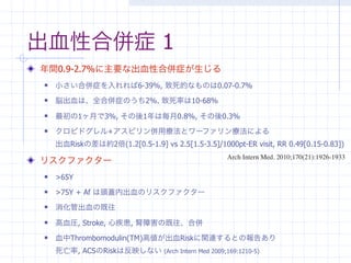 出血性合併症 1
年間0.9-2.7%に主要な出血性合併症が生じる
   小さい合併症を入れれば6-39%, 致死的なものは0.07-0.7%
   脳出血は、全合併症のうち2%. 致死率は10-68%
   最初の1ヶ月で3%, その後1年は毎月0.8%, その後0.3%
   クロピドグレル+アスピリン併用療法とワーファリン療法による
    出血Riskの差は約2倍(1.2[0.5-1.9] vs 2.5[1.5-3.5]/1000pt-ER visit, RR 0.49[0.15-0.83])
                                                  Arch Intern Med. 2010;170(21):1926-1933
リスクファクター
   >65Y 
   >75Y + Af は頭蓋内出血のリスクファクター
   消化管出血の既往
   高血圧, Stroke, 心疾患, 腎障害の既往、合併
   血中Thrombomodulin(TM)高値が出血Riskに関連するとの報告あり
    死亡率, ACSのRiskは反映しない (Arch Intern Med 2009;169:1210-5)
 