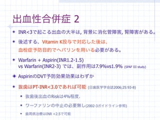 出血性合併症 2
INR<3で起こる出血の大半は, 背景に消化管障害, 腎障害がある。

後述する、Vitamin K投与で対応した後は、
血栓症予防目的でヘパリンを用いる必要がある。

Warfarin + Aspirin(INR1.2-1.5)
vs Warfarin(INR2-3) では、副作用は7.9%vs1.9%   (SPAF III study)


AspirinのDVT予防効果効果はわずか

抜歯はPT-INR<3.0であれば可能     (日歯医学学会誌2006;25:93-8)

   抜歯後出血のRiskは4%程度.
   ワーファリンの中止の必要無し(2002-3ガイドライン参照)
   歯周病治療はINR <2.5で可能
 