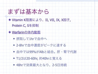 まずは基本から
Vitamin K阻害により、II, VII, IX, X因子,
Protein C, Sを抑制

Warfarinの体内動態
   摂取して1hrで血中へ
   2-8hrで血中濃度がピークに達する
   血中では99%がAlbと結合。肝・腎で代謝
   T1/2は20-60hr, 約40hrと覚える
   48hrで効果最大となり、2-5日持続
 