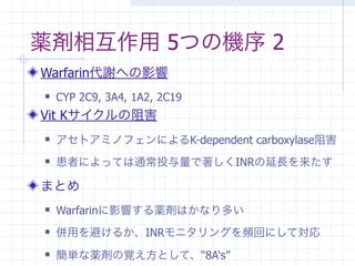 薬剤相互作用 5つの機序 2
Warfarin代謝への影響
   CYP 2C9, 3A4, 1A2, 2C19
Vit Kサイクルの阻害
   アセトアミノフェンによるK-dependent carboxylase阻害
   患者によっては通常投与量で著しくINRの延長を来たす

まとめ
   Warfarinに影響する薬剤はかなり多い
   併用を避けるか、INRモニタリングを頻回にして対応
   簡単な薬剤の覚え方として、“8A‘s”
 