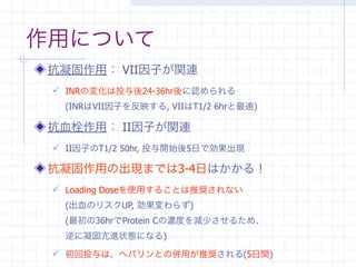 作用について
 抗凝固作用： VII因子が関連
  INRの変化は投与後24-36hr後に認められる
   (INRはVII因子を反映する, VIIはT1/2 6hrと最速)

 抗血栓作用： II因子が関連
  II因子のT1/2 50hr, 投与開始後5日で効果出現

 抗凝固作用の出現までは3-4日はかかる！
  Loading Doseを使用することは推奨されない
   (出血のリスクUP, 効果変わらず)
   (最初の36hrでProtein Cの濃度を減少させるため、
   逆に凝固亢進状態になる)

  初回投与は、ヘパリンとの併用が推奨される(5日間)
 
