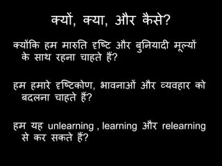 क्मों, क्मा, औय कसे?
                         ै
क्मोंकक हभ भारुति दृष्टि औय फतनमादी भल्मों
                             ु       ू
  क साथ यहना चाहिे हैं?
    े

हभ हभाये दृष्टिकोण, बावनाओॊ औय व्मवहाय को
 फदरना चाहिे हैं?

हभ मह unlearning , learning औय relearning
 से कय सकिे हैं?
 